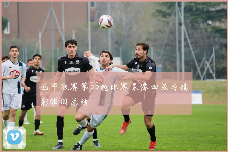 西甲联赛第33轮比赛录像回放与精彩瞬间总结
