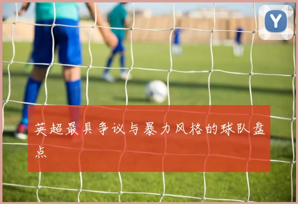 英超最具争议与暴力风格的球队盘点