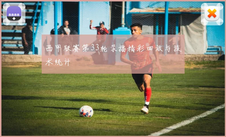 西甲联赛第33轮录播精彩回放与技术统计